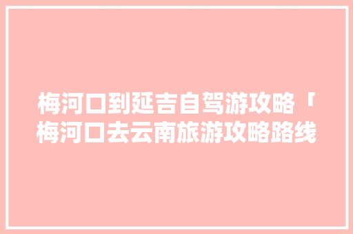 梅河口到延吉自驾游攻略「梅河口去云南旅游攻略路线」 梅河口到延吉自驾游攻略「梅河口去云南旅游攻略路线」 汽车常识