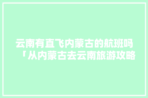 云南有直飞内蒙古的航班吗「从内蒙古去云南旅游攻略路线」 云南有直飞内蒙古的航班吗「从内蒙古去云南旅游攻略路线」 汽车常识