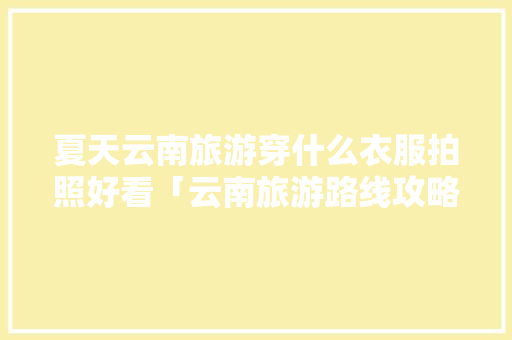 夏天云南旅游穿什么衣服拍照好看「云南旅游路线攻略图」 夏天云南旅游穿什么衣服拍照好看「云南旅游路线攻略图」 教育法律