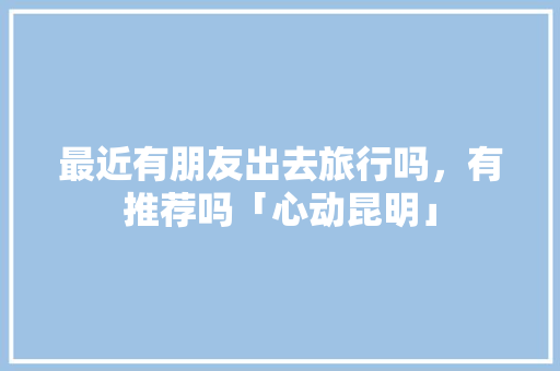 最近有朋友出去旅行吗，有推荐吗「心动昆明」 最近有朋友出去旅行吗，有推荐吗「心动昆明」 汽车常识