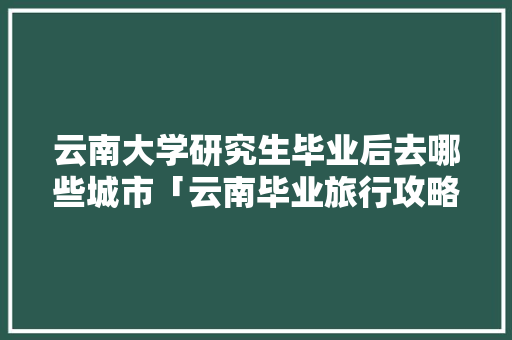 云南大学研究生毕业后去哪些城市「云南毕业旅行攻略」 云南大学研究生毕业后去哪些城市「云南毕业旅行攻略」 手机电脑