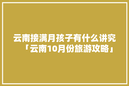 云南接满月孩子有什么讲究「云南10月份旅游攻略」 云南接满月孩子有什么讲究「云南10月份旅游攻略」 美食菜谱