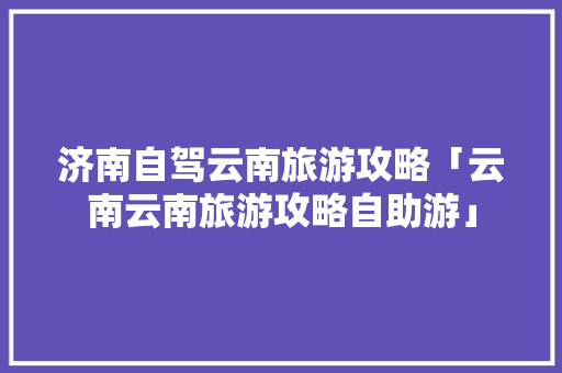 济南自驾云南旅游攻略「云南云南旅游攻略自助游」 济南自驾云南旅游攻略「云南云南旅游攻略自助游」 汽车常识