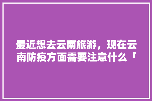 最近想去云南旅游，现在云南防疫方面需要注意什么「云南旅游攻略有什么限制吗」 最近想去云南旅游，现在云南防疫方面需要注意什么「云南旅游攻略有什么限制吗」 时尚穿搭