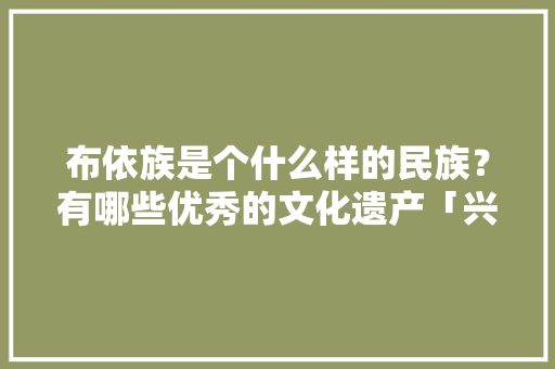 布依族是个什么样的民族？有哪些优秀的文化遗产「兴仁去云南旅游攻略图片大全」 布依族是个什么样的民族？有哪些优秀的文化遗产「兴仁去云南旅游攻略图片大全」 美食菜谱