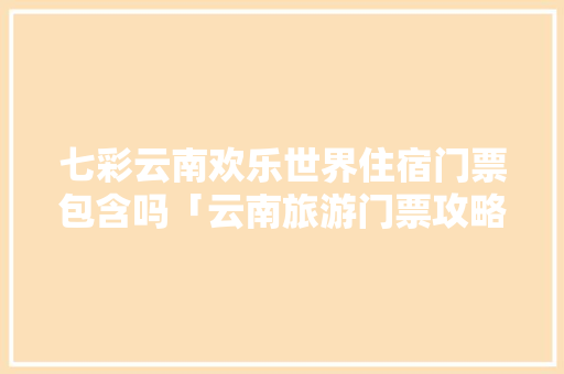 七彩云南欢乐世界住宿门票包含吗「云南旅游门票攻略住宿推荐」 七彩云南欢乐世界住宿门票包含吗「云南旅游门票攻略住宿推荐」 时尚穿搭