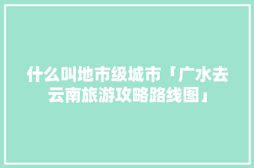 什么叫地市级城市「广水去云南旅游攻略路线图」 什么叫地市级城市「广水去云南旅游攻略路线图」 汽车常识