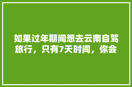 如果过年期间想去云南自驾旅行，只有7天时间，你会怎么样规划安排「云南旅游攻略车程表图片大全」 如果过年期间想去云南自驾旅行，只有7天时间，你会怎么样规划安排「云南旅游攻略车程表图片大全」 教育法律