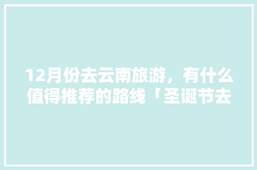 12月份去云南旅游，有什么值得推荐的路线「圣诞节去云南旅游攻略图」 12月份去云南旅游，有什么值得推荐的路线「圣诞节去云南旅游攻略图」 教育法律