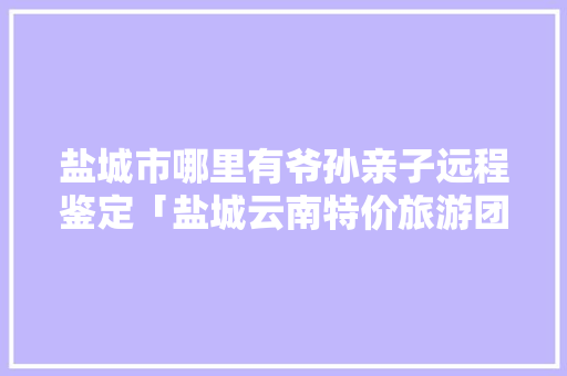 盐城市哪里有爷孙亲子远程鉴定「盐城云南特价旅游团」 盐城市哪里有爷孙亲子远程鉴定「盐城云南特价旅游团」 美食菜谱