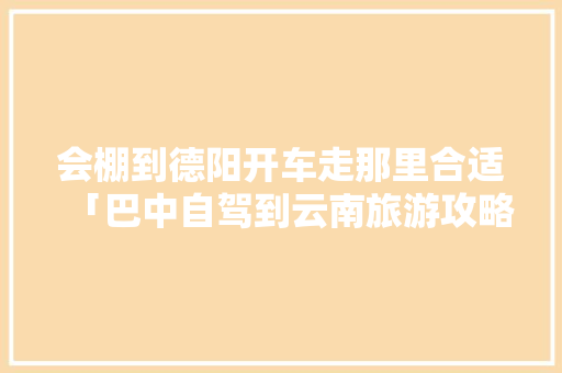 会棚到德阳开车走那里合适「巴中自驾到云南旅游攻略路线」 会棚到德阳开车走那里合适「巴中自驾到云南旅游攻略路线」 教育法律