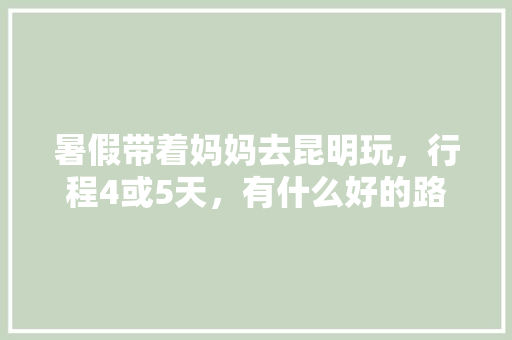 暑假带着妈妈去昆明玩，行程4或5天，有什么好的路线吗「云南旅游四五天攻略图表大全」 暑假带着妈妈去昆明玩，行程4或5天，有什么好的路线吗「云南旅游四五天攻略图表大全」 时尚穿搭