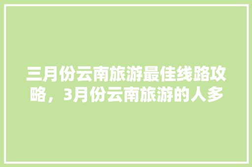 三月份云南旅游最佳线路攻略，3月份云南旅游的人多吗「云南旅游直播攻略视频」 三月份云南旅游最佳线路攻略，3月份云南旅游的人多吗「云南旅游直播攻略视频」 汽车常识