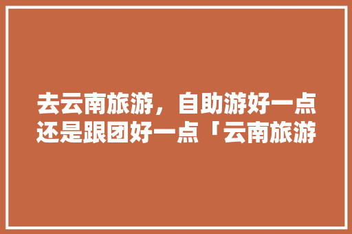 去云南旅游，自助游好一点还是跟团好一点「云南旅游最佳住宿攻略图」 去云南旅游，自助游好一点还是跟团好一点「云南旅游最佳住宿攻略图」 手机电脑