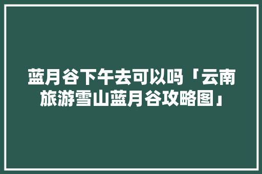 蓝月谷下午去可以吗「云南旅游雪山蓝月谷攻略图」 蓝月谷下午去可以吗「云南旅游雪山蓝月谷攻略图」 教育法律