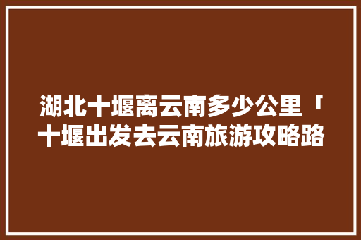 湖北十堰离云南多少公里「十堰出发去云南旅游攻略路线」 湖北十堰离云南多少公里「十堰出发去云南旅游攻略路线」 手机电脑