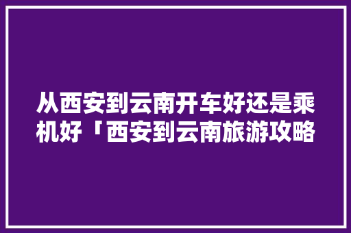 从西安到云南开车好还是乘机好「西安到云南旅游攻略便宜的地方」 从西安到云南开车好还是乘机好「西安到云南旅游攻略便宜的地方」 美食菜谱