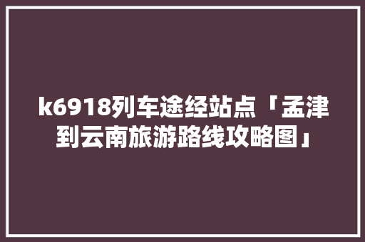 k6918列车途经站点「孟津到云南旅游路线攻略图」 k6918列车途经站点「孟津到云南旅游路线攻略图」 健康母婴