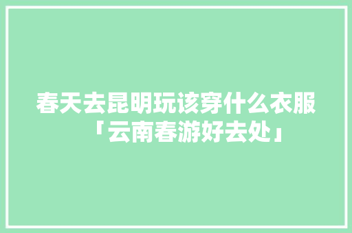 春天去昆明玩该穿什么衣服「云南春游好去处」 春天去昆明玩该穿什么衣服「云南春游好去处」 旅游攻略