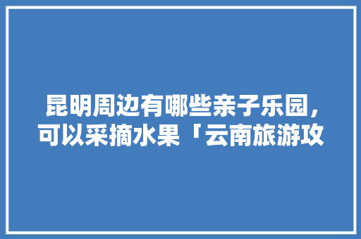 昆明周边有哪些亲子乐园，可以采摘水果「云南旅游攻略亲自游玩的地方」 昆明周边有哪些亲子乐园，可以采摘水果「云南旅游攻略亲自游玩的地方」 手机电脑