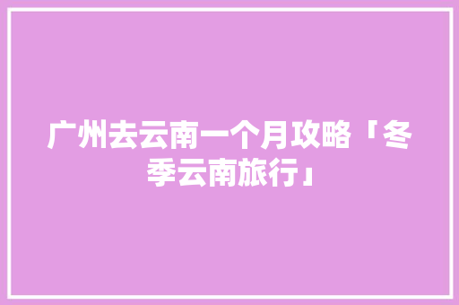 广州去云南一个月攻略「冬季云南旅行」 广州去云南一个月攻略「冬季云南旅行」 旅游攻略