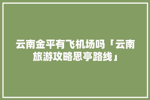 云南金平有飞机场吗「云南旅游攻略思亭路线」 云南金平有飞机场吗「云南旅游攻略思亭路线」 美食菜谱