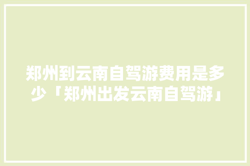 郑州到云南自驾游费用是多少「郑州出发云南自驾游」 郑州到云南自驾游费用是多少「郑州出发云南自驾游」 手机电脑