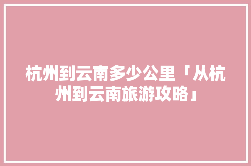 杭州到云南多少公里「从杭州到云南旅游攻略」 杭州到云南多少公里「从杭州到云南旅游攻略」 旅游攻略