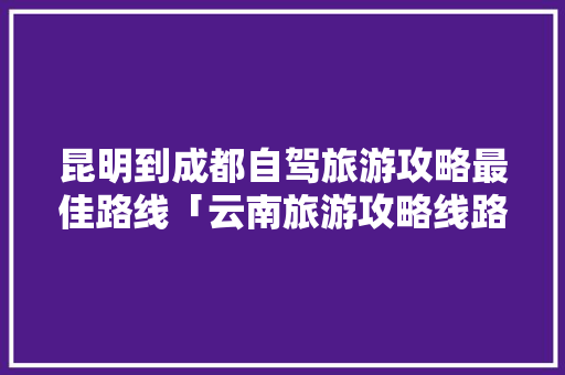 昆明到成都自驾旅游攻略最佳路线「云南旅游攻略线路图高清」 昆明到成都自驾旅游攻略最佳路线「云南旅游攻略线路图高清」 美食菜谱