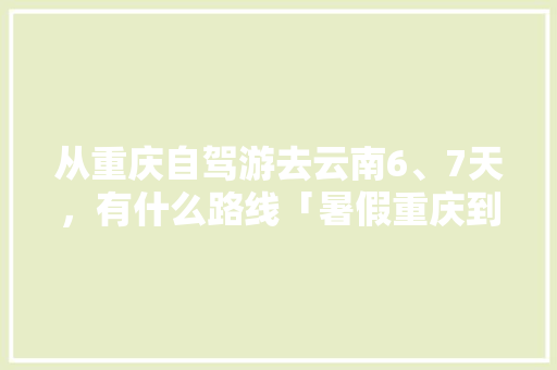 从重庆自驾游去云南6、7天，有什么路线「暑假重庆到云南旅游攻略图」 从重庆自驾游去云南6、7天，有什么路线「暑假重庆到云南旅游攻略图」 旅游攻略
