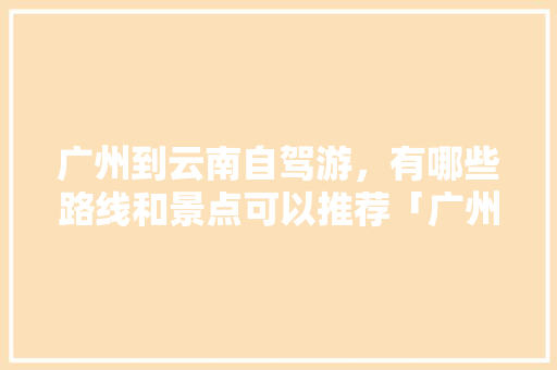 广州到云南自驾游，有哪些路线和景点可以推荐「广州到贵州云南旅游攻略路线」 广州到云南自驾游，有哪些路线和景点可以推荐「广州到贵州云南旅游攻略路线」 美食菜谱