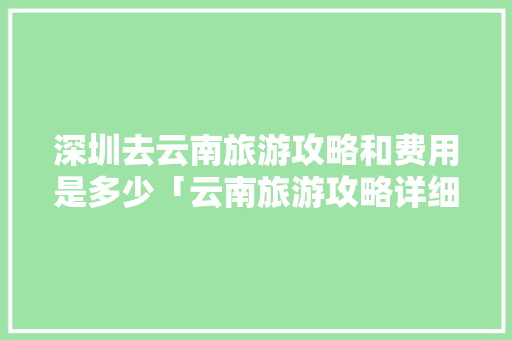 深圳去云南旅游攻略和费用是多少「云南旅游攻略详细图解大全」 深圳去云南旅游攻略和费用是多少「云南旅游攻略详细图解大全」 健康母婴