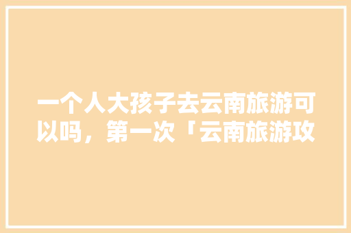 一个人大孩子去云南旅游可以吗，第一次「云南旅游攻略带小孩」 一个人大孩子去云南旅游可以吗，第一次「云南旅游攻略带小孩」 健康母婴
