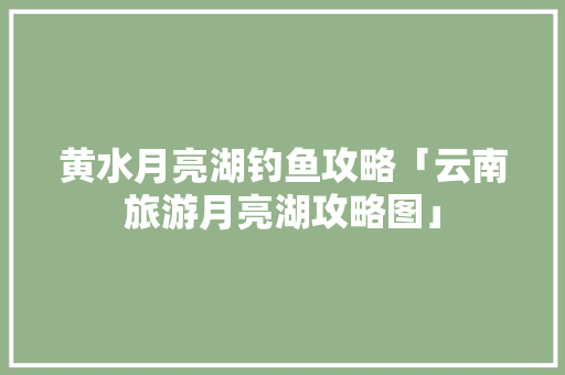 黄水月亮湖钓鱼攻略「云南旅游月亮湖攻略图」 黄水月亮湖钓鱼攻略「云南旅游月亮湖攻略图」 汽车常识