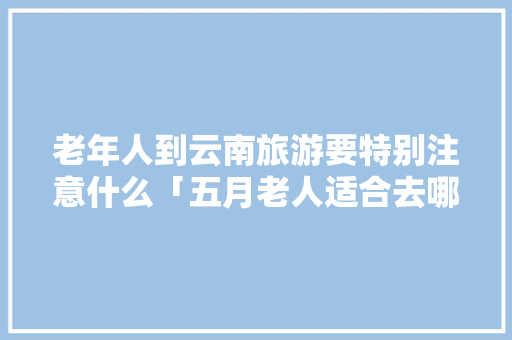 老年人到云南旅游要特别注意什么「五月老人适合去哪里旅行」 老年人到云南旅游要特别注意什么「五月老人适合去哪里旅行」 健康母婴