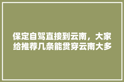 保定自驾直接到云南，大家给推荐几条能贯穿云南大多景点的路线「自驾云南旅游攻略大全路线」 保定自驾直接到云南，大家给推荐几条能贯穿云南大多景点的路线「自驾云南旅游攻略大全路线」 手机电脑
