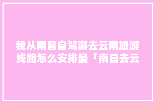 我从南昌自驾游去云南旅游线路怎么安排最「南昌去云南旅游组队攻略大全」 我从南昌自驾游去云南旅游线路怎么安排最「南昌去云南旅游组队攻略大全」 健康母婴