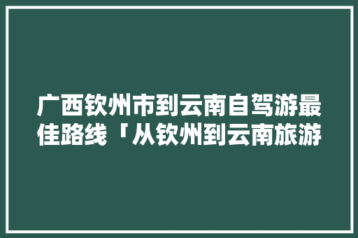 广西钦州市到云南自驾游最佳路线「从钦州到云南旅游攻略图片」 广西钦州市到云南自驾游最佳路线「从钦州到云南旅游攻略图片」 教育法律
