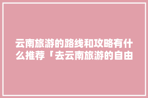云南旅游的路线和攻略有什么推荐「去云南旅游的自由行攻略图」 云南旅游的路线和攻略有什么推荐「去云南旅游的自由行攻略图」 健康母婴