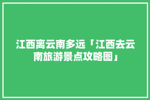 江西离云南多远「江西去云南旅游景点攻略图」 江西离云南多远「江西去云南旅游景点攻略图」 时尚穿搭