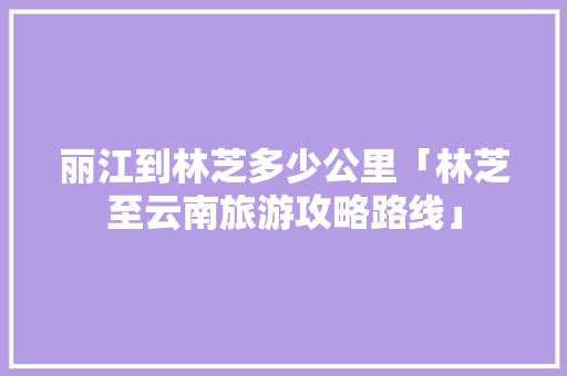 丽江到林芝多少公里「林芝至云南旅游攻略路线」 丽江到林芝多少公里「林芝至云南旅游攻略路线」 时尚穿搭