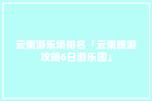 云南游乐场排名「云南旅游攻略6日游乐园」 云南游乐场排名「云南旅游攻略6日游乐园」 时尚穿搭