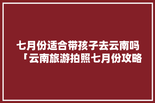 七月份适合带孩子去云南吗「云南旅游拍照七月份攻略图」 七月份适合带孩子去云南吗「云南旅游拍照七月份攻略图」 时尚穿搭