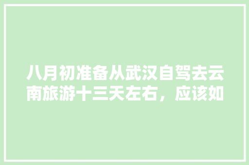 八月初准备从武汉自驾去云南旅游十三天左右，应该如何规划路线？景点及住宿有什么好的推荐「武汉出发到云南旅游攻略路线」 八月初准备从武汉自驾去云南旅游十三天左右，应该如何规划路线？景点及住宿有什么好的推荐「武汉出发到云南旅游攻略路线」 手机电脑