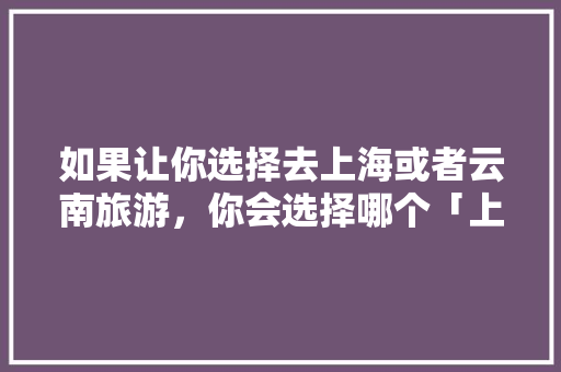 如果让你选择去上海或者云南旅游，你会选择哪个「上海回云南旅游攻略景点推荐」 如果让你选择去上海或者云南旅游，你会选择哪个「上海回云南旅游攻略景点推荐」 教育法律