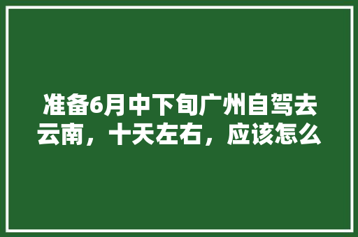 准备6月中下旬广州自驾去云南，十天左右，应该怎么玩「云南旅游南线攻略自驾游路线」 准备6月中下旬广州自驾去云南，十天左右，应该怎么玩「云南旅游南线攻略自驾游路线」 旅游攻略