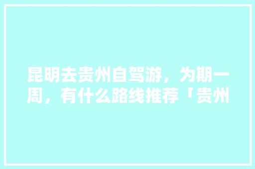 昆明去贵州自驾游，为期一周，有什么路线推荐「贵州去云南旅游地图攻略图」 昆明去贵州自驾游，为期一周，有什么路线推荐「贵州去云南旅游地图攻略图」 教育法律