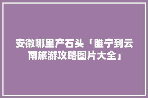 安徽哪里产石头「睢宁到云南旅游攻略图片大全」 安徽哪里产石头「睢宁到云南旅游攻略图片大全」 汽车常识