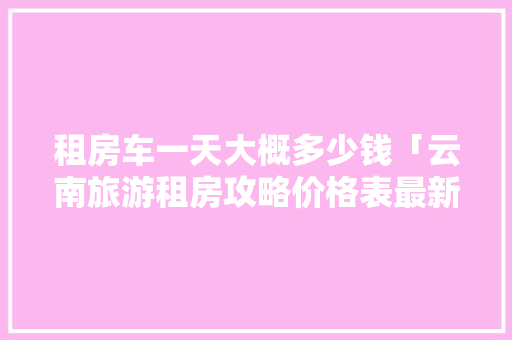 租房车一天大概多少钱「云南旅游租房攻略价格表最新」 租房车一天大概多少钱「云南旅游租房攻略价格表最新」 教育法律