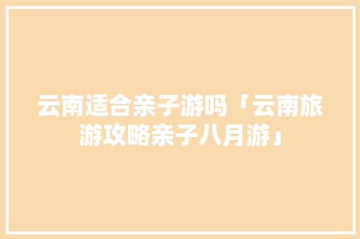 云南适合亲子游吗「云南旅游攻略亲子八月游」 云南适合亲子游吗「云南旅游攻略亲子八月游」 汽车常识